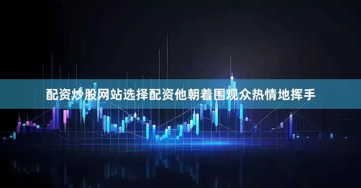 配资炒股网站选择配资他朝着围观众热情地挥手