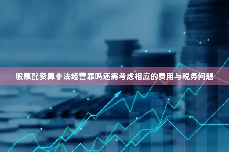 股票配资算非法经营罪吗还需考虑相应的费用与税务问题