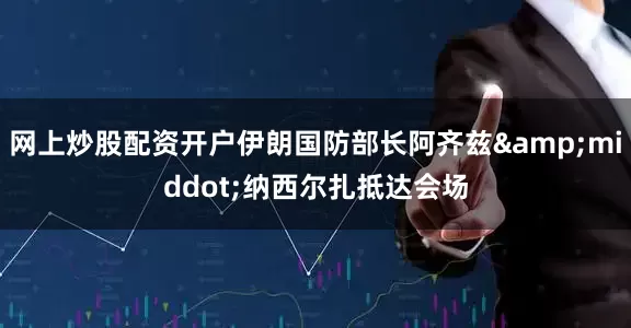 网上炒股配资开户伊朗国防部长阿齐兹&middot;纳西尔扎抵达会场