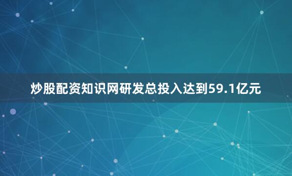 炒股配资知识网研发总投入达到59.1亿元