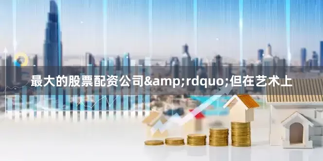 最大的股票配资公司&rdquo;但在艺术上