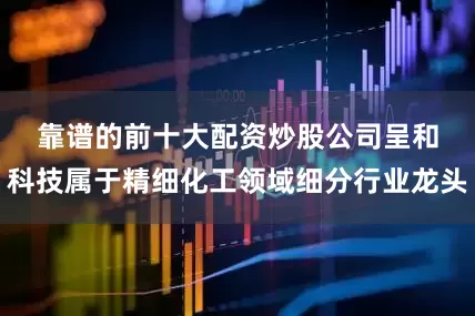 靠谱的前十大配资炒股公司　　呈和科技属于精细化工领域细分行业龙头