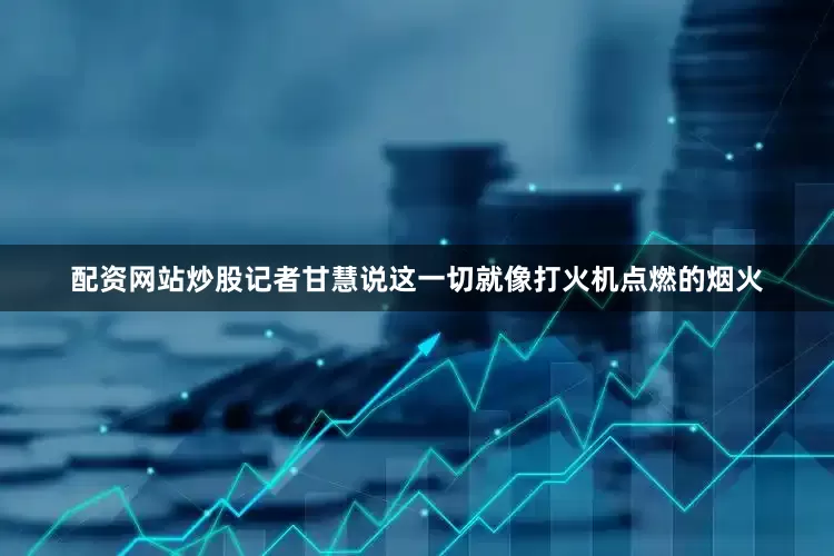 配资网站炒股记者甘慧说这一切就像打火机点燃的烟火