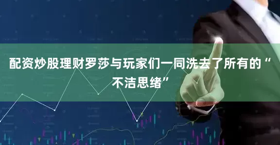 配资炒股理财罗莎与玩家们一同洗去了所有的“不洁思绪”