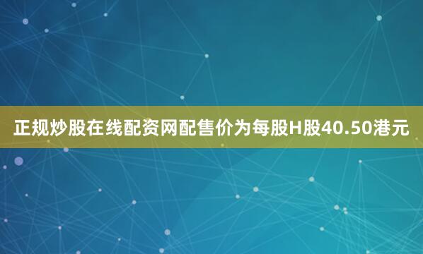 正规炒股在线配资网配售价为每股H股40.50港元