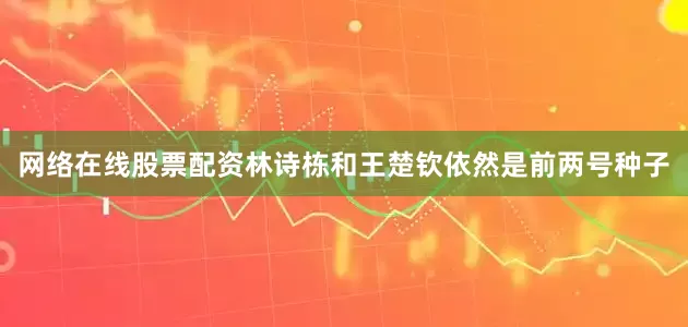 网络在线股票配资林诗栋和王楚钦依然是前两号种子