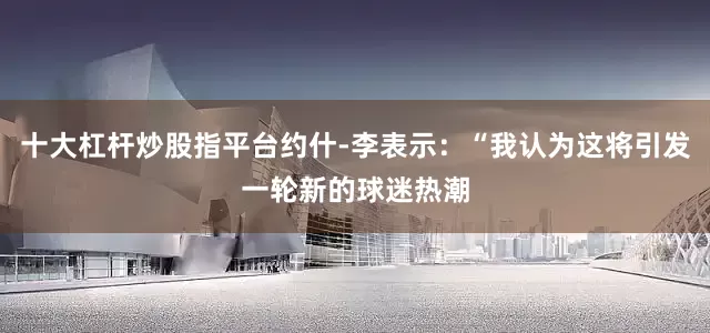 十大杠杆炒股指平台约什-李表示：“我认为这将引发一轮新的球迷热潮