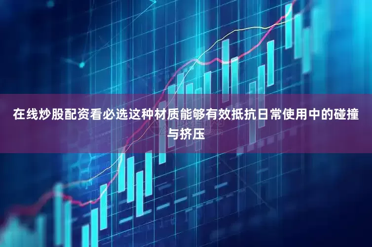 在线炒股配资看必选这种材质能够有效抵抗日常使用中的碰撞与挤压